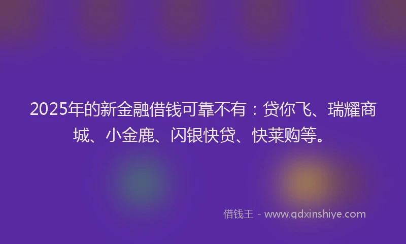 2025年的新金融借钱可靠不有：贷你飞、瑞耀商城、小金鹿、闪银快贷、快莱购等。