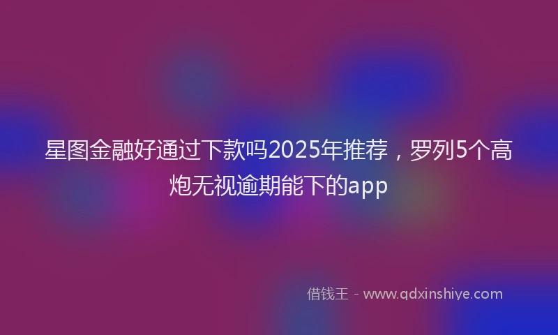 星图金融好通过下款吗2025年推荐，罗列5个高炮无视逾期能下的app