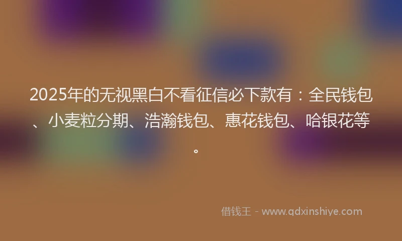 2025年的无视黑白不看征信必下款有：全民钱包、小麦粒分期、浩瀚钱包、惠花钱包、哈银花等。