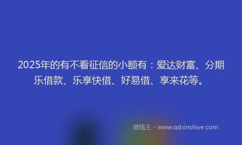 2025年的有不看征信的小额有：爱达财富、分期乐借款、乐享快借、好易借、享来花等。