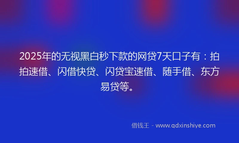 2025年的无视黑白秒下款的网贷7天口子有：拍拍速借、闪借快贷、闪贷宝速借、随手借、东方易贷等。