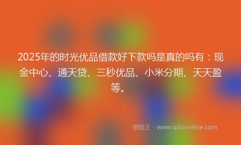 2025年的时光优品借款好下款吗是真的吗有：现金中心、通天贷、三秒优品、小米分期、天天盈等。