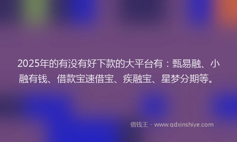 2025年的有没有好下款的大平台有：甄易融、小融有钱、借款宝速借宝、疾融宝、星梦分期等。