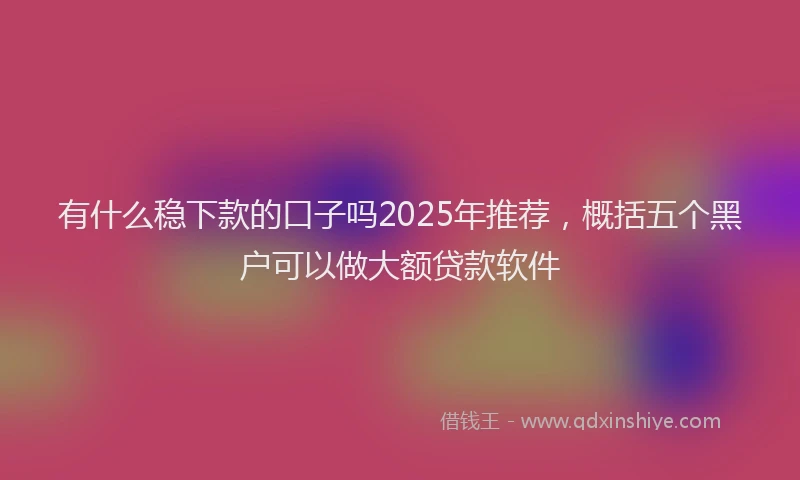 有什么稳下款的口子吗2025年推荐，概括五个黑户可以做大额贷款软件