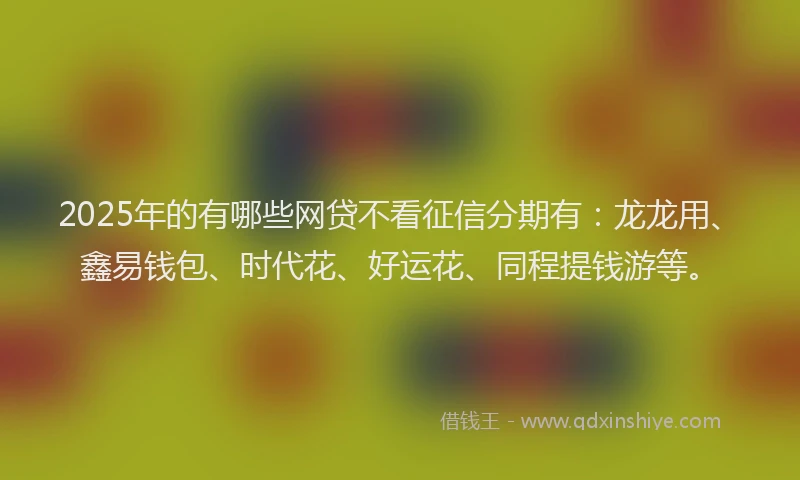 2025年的有哪些网贷不看征信分期有：龙龙用、鑫易钱包、时代花、好运花、同程提钱游等。