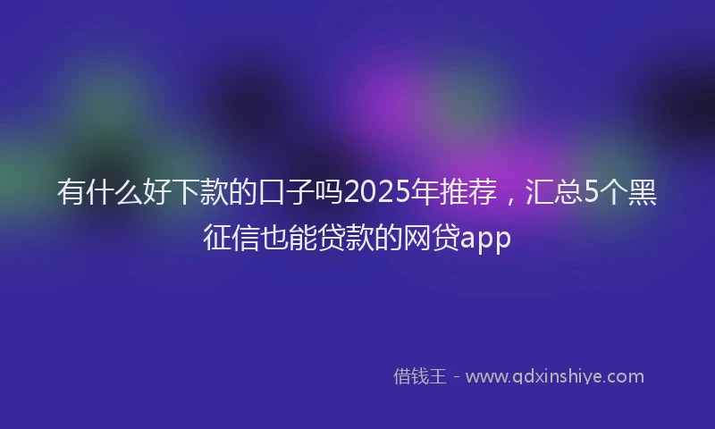 有什么好下款的口子吗2025年推荐，汇总5个黑征信也能贷款的网贷app