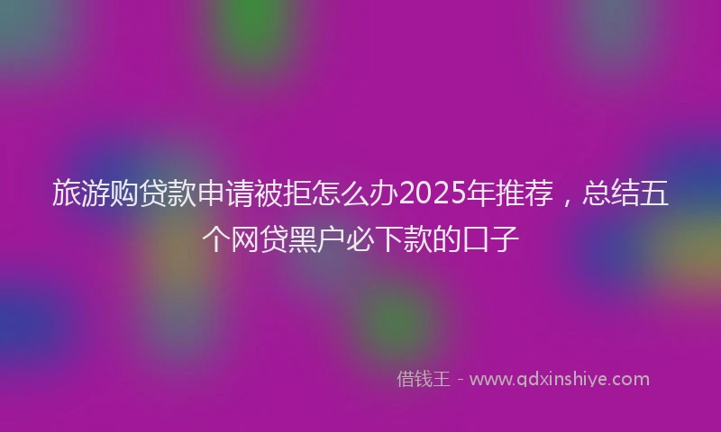 旅游购贷款申请被拒怎么办2025年推荐，总结五个网贷黑户必下款的口子