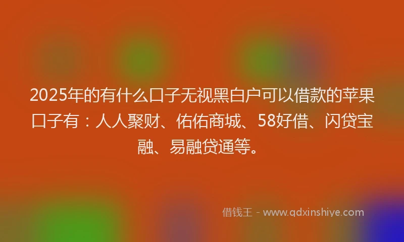 2025年的有什么口子无视黑白户可以借款的苹果口子有：人人聚财、佑佑商城、58好借、闪贷宝融、易融贷通等。