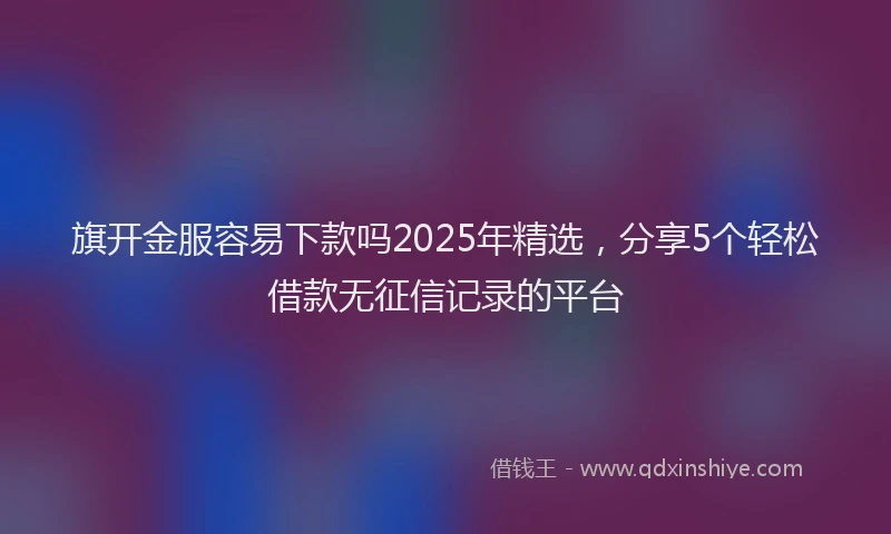 旗开金服容易下款吗2025年精选，分享5个轻松借款无征信记录的平台