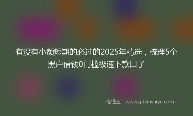 有没有小额短期的必过的2025年精选，梳理5个黑户借钱0门槛极速下款口子