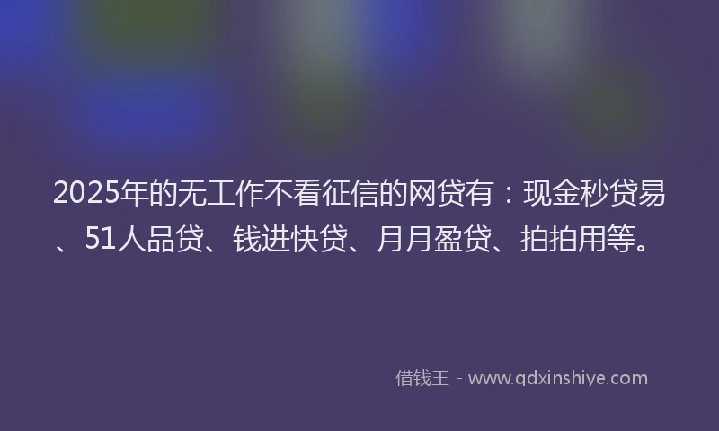 2025年的无工作不看征信的网贷有：现金秒贷易、51人品贷、钱进快贷、月月盈贷、拍拍用等。