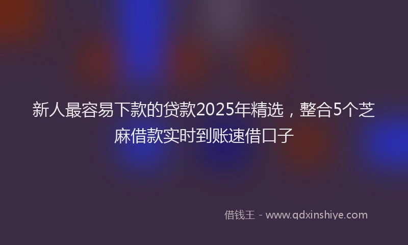 新人最容易下款的贷款2025年精选，整合5个芝麻借款实时到账速借口子
