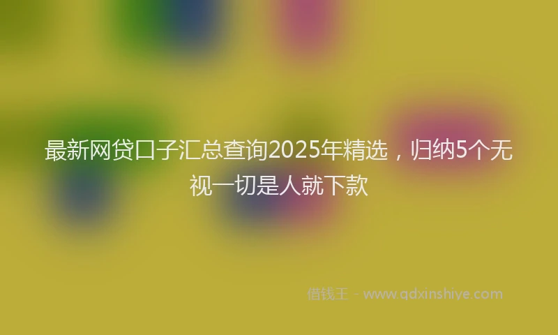 最新网贷口子汇总查询2025年精选，归纳5个无视一切是人就下款