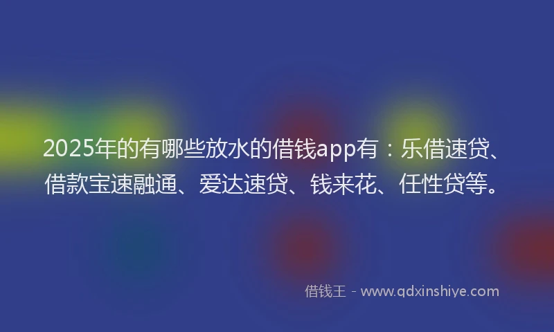 2025年的有哪些放水的借钱app有：乐借速贷、借款宝速融通、爱达速贷、钱来花、任性贷等。