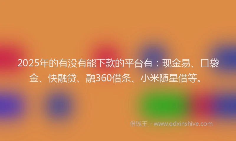 2025年的有没有能下款的平台有：现金易、口袋金、快融贷、融360借条、小米随星借等。
