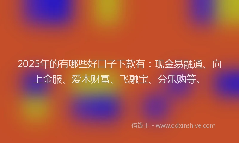 2025年的有哪些好口子下款有：现金易融通、向上金服、爱木财富、飞融宝、分乐购等。