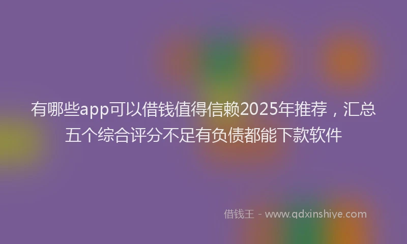 有哪些app可以借钱值得信赖2025年推荐，汇总五个综合评分不足有负债都能下款软件