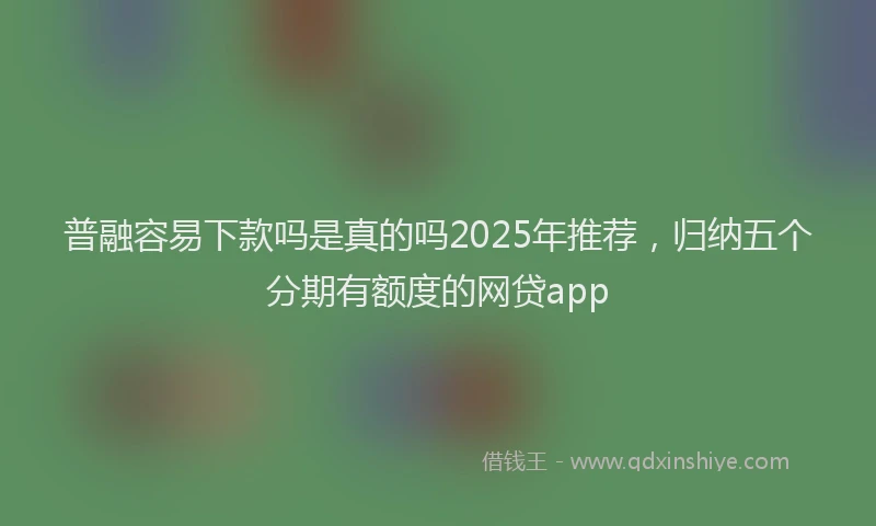 普融容易下款吗是真的吗2025年推荐，归纳五个分期有额度的网贷app