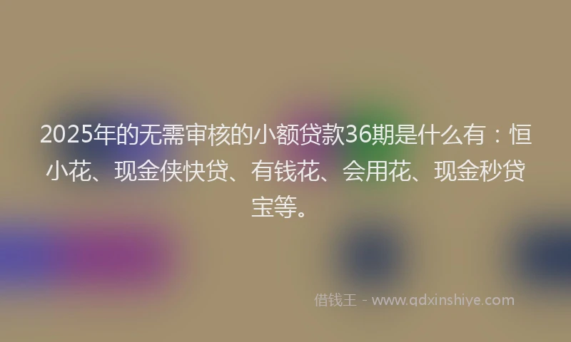 2025年的无需审核的小额贷款36期是什么有：恒小花、现金侠快贷、有钱花、会用花、现金秒贷宝等。