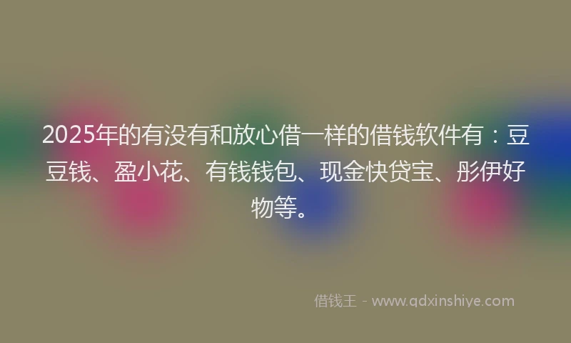 2025年的有没有和放心借一样的借钱软件有：豆豆钱、盈小花、有钱钱包、现金快贷宝、彤伊好物等。