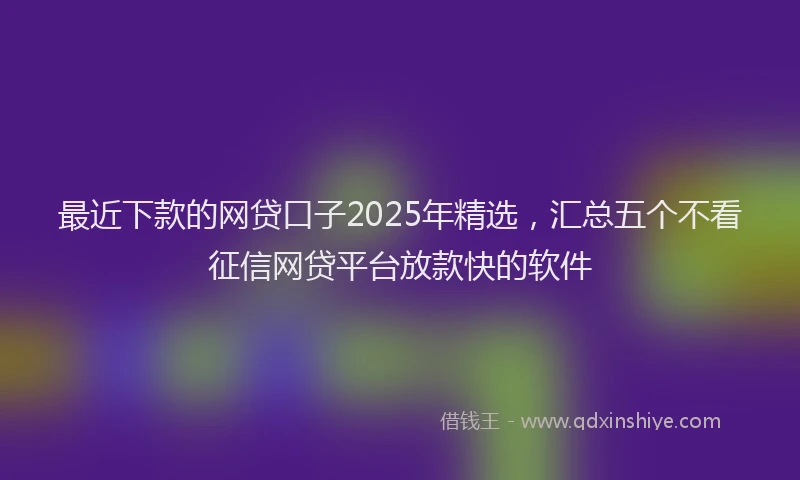 最近下款的网贷口子2025年精选，汇总五个不看征信网贷平台放款快的软件