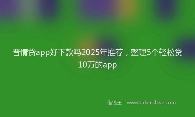 晋情贷app好下款吗2025年推荐，整理5个轻松贷10万的app