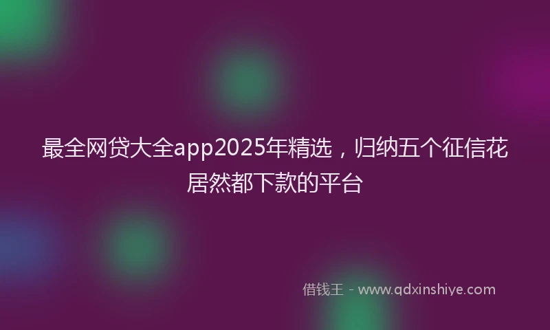 最全网贷大全app2025年精选，归纳五个征信花居然都下款的平台