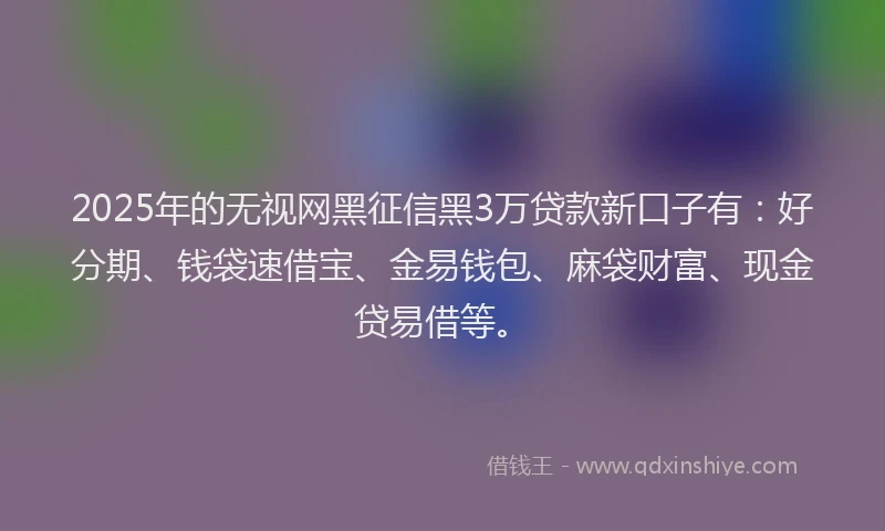 2025年的无视网黑征信黑3万贷款新口子有：好分期、钱袋速借宝、金易钱包、麻袋财富、现金贷易借等。