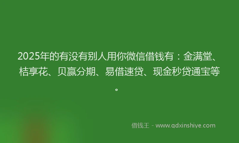 2025年的有没有别人用你微信借钱有：金满堂、桔享花、贝赢分期、易借速贷、现金秒贷通宝等。