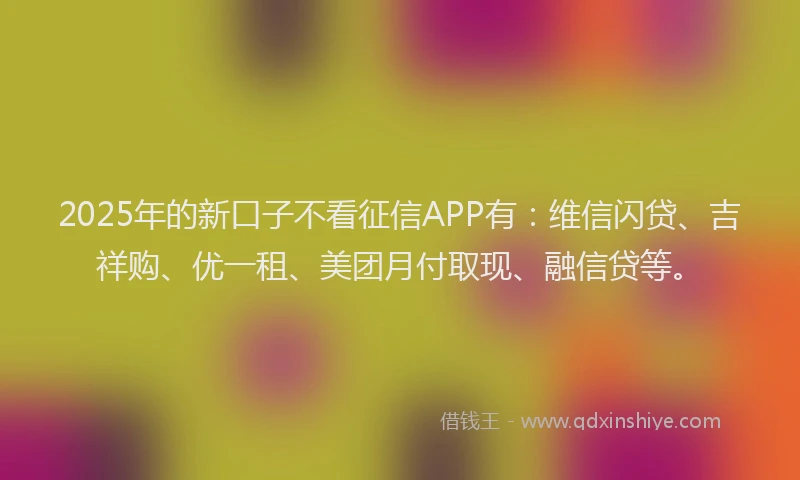 2025年的新口子不看征信APP有：维信闪贷、吉祥购、优一租、美团月付取现、融信贷等。