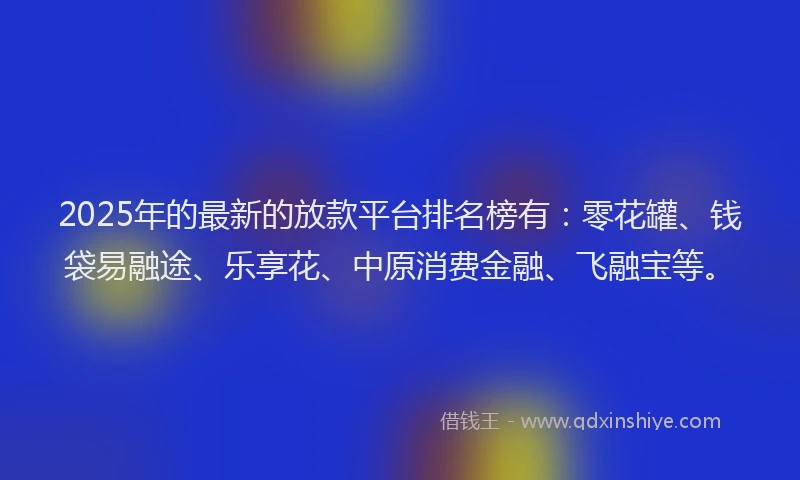 2025年的最新的放款平台排名榜有：零花罐、钱袋易融途、乐享花、中原消费金融、飞融宝等。