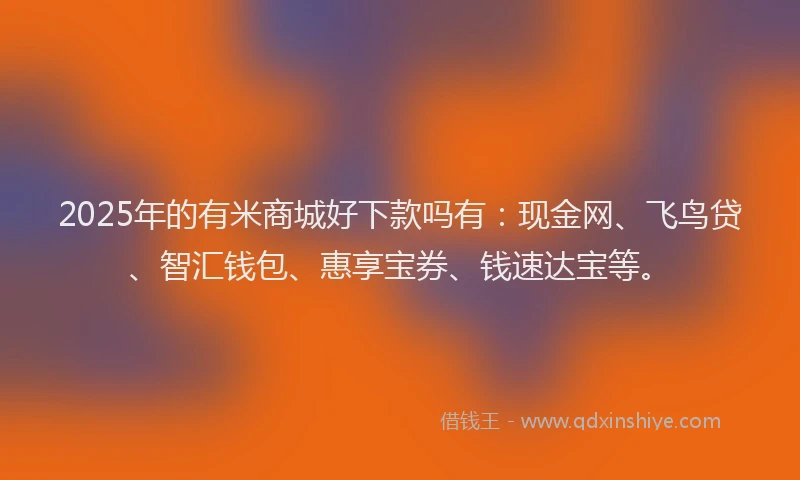 2025年的有米商城好下款吗有：现金网、飞鸟贷、智汇钱包、惠享宝券、钱速达宝等。