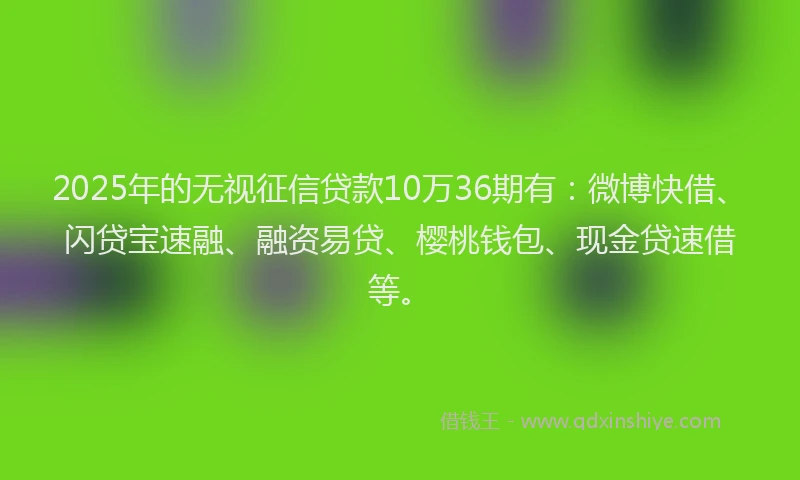 2025年的无视征信贷款10万36期有：微博快借、闪贷宝速融、融资易贷、樱桃钱包、现金贷速借等。