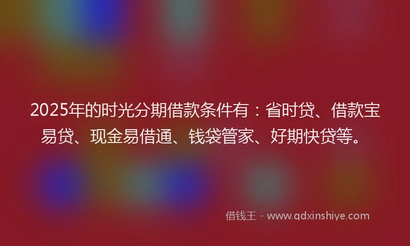 2025年的时光分期借款条件有：省时贷、借款宝易贷、现金易借通、钱袋管家、好期快贷等。