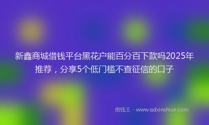 新鑫商城借钱平台黑花户能百分百下款吗2025年推荐，分享5个低门槛不查征信的口子