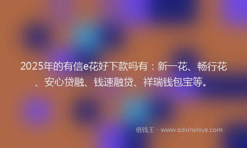 2025年的有信e花好下款吗有：新一花、畅行花、安心贷融、钱速融贷、祥瑞钱包宝等。