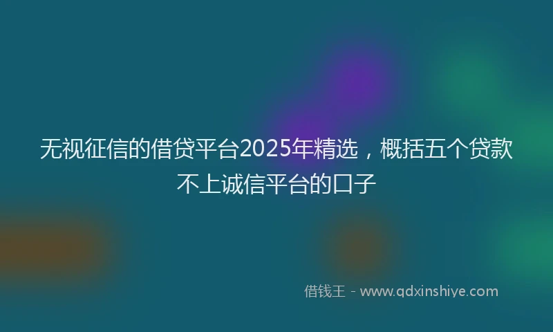 无视征信的借贷平台2025年精选，概括五个贷款不上诚信平台的口子