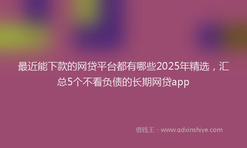 最近能下款的网贷平台都有哪些2025年精选，汇总5个不看负债的长期网贷app