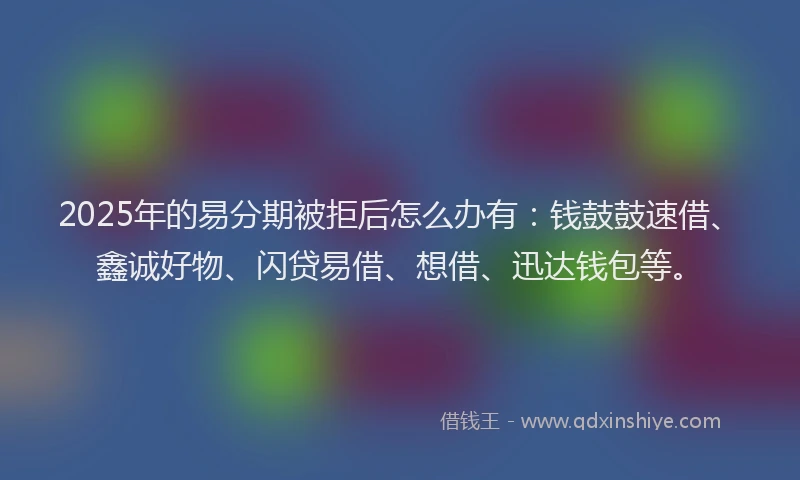 2025年的易分期被拒后怎么办有：钱鼓鼓速借、鑫诚好物、闪贷易借、想借、迅达钱包等。
