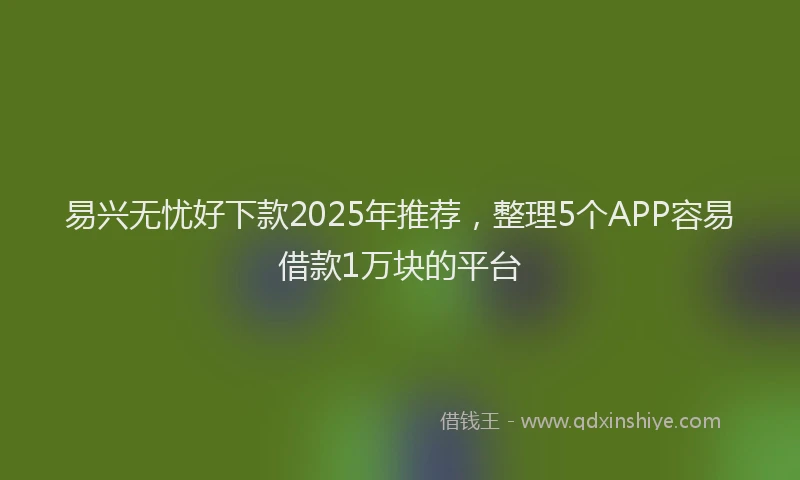 易兴无忧好下款2025年推荐，整理5个APP容易借款1万块的平台