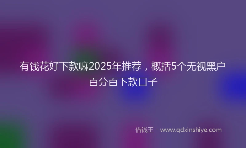 有钱花好下款嘛2025年推荐，概括5个无视黑户百分百下款口子