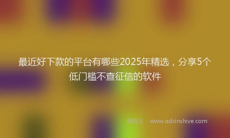 最近好下款的平台有哪些2025年精选，分享5个低门槛不查征信的软件