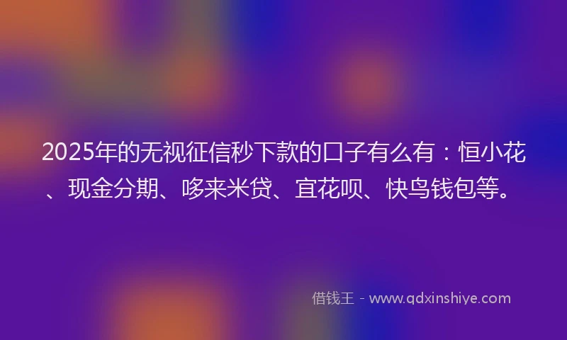 2025年的无视征信秒下款的口子有么有：恒小花、现金分期、哆来米贷、宜花呗、快鸟钱包等。