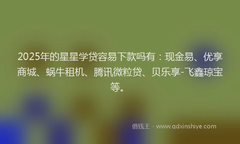 2025年的星星学贷容易下款吗有：现金易、优享商城、蜗牛租机、腾讯微粒贷、贝乐享-飞鑫琼宝等。
