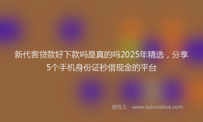 新代客贷款好下款吗是真的吗2025年精选，分享5个手机身份证秒借现金的平台