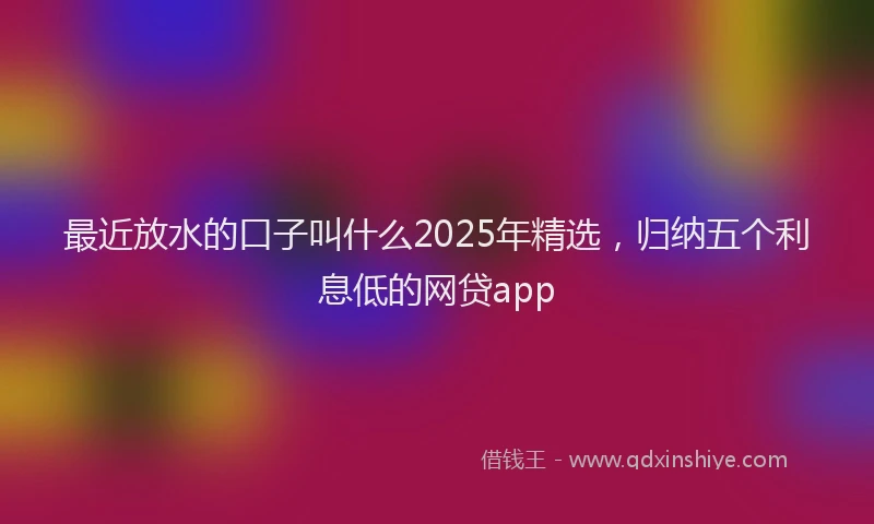 最近放水的口子叫什么2025年精选，归纳五个利息低的网贷app