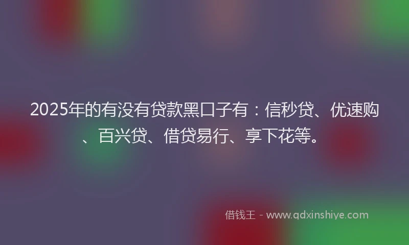 2025年的有没有贷款黑口子有：信秒贷、优速购、百兴贷、借贷易行、享下花等。