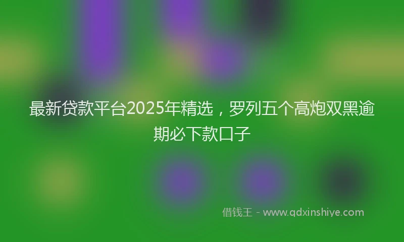 最新贷款平台2025年精选，罗列五个高炮双黑逾期必下款口子