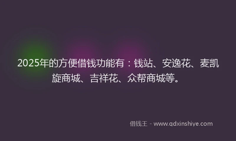 2025年的方便借钱功能有：钱站、安逸花、麦凯旋商城、吉祥花、众帮商城等。