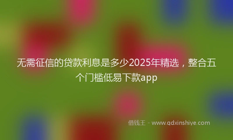 无需征信的贷款利息是多少2025年精选，整合五个门槛低易下款app